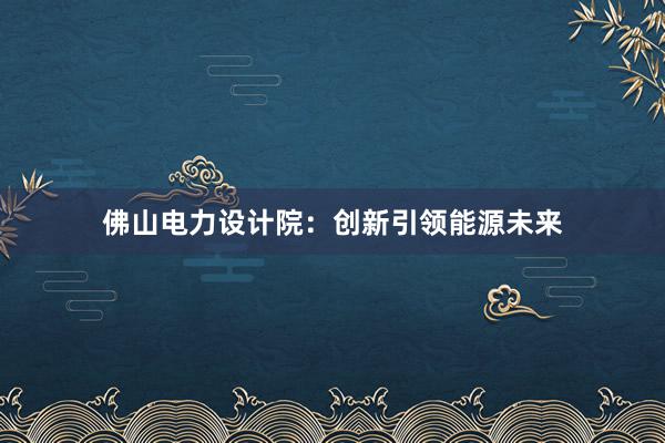 佛山电力设计院：创新引领能源未来