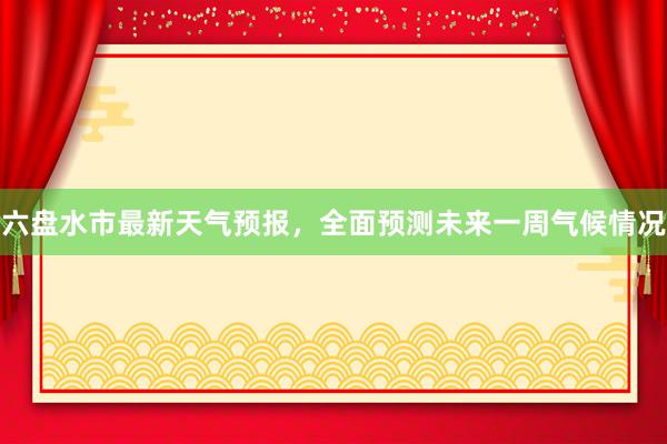 六盘水市最新天气预报，全面预测未来一周气候情况