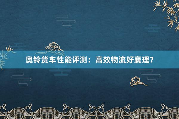 奥铃货车性能评测：高效物流好襄理？